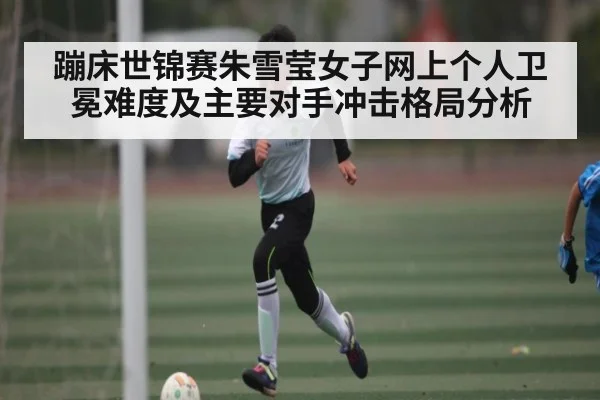 蹦床世锦赛朱雪莹女子网上个人卫冕难度及主要对手冲击格局分析 | kaiyun