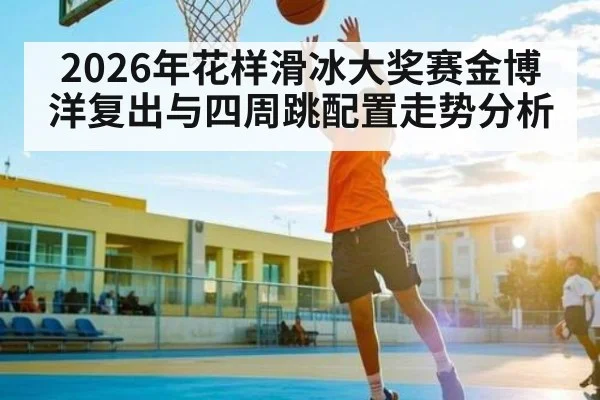 2026年花样滑冰大奖赛金博洋复出与四周跳配置走势分析 - kaiyun