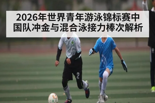 2026年世界青年游泳锦标赛中国队冲金与混合泳接力棒次解析 - kaiyun