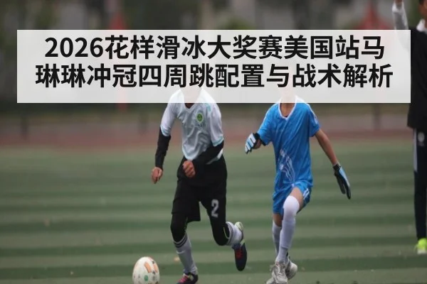2026花样滑冰大奖赛美国站马琳琳冲冠四周跳配置与战术解析 | kaiyun