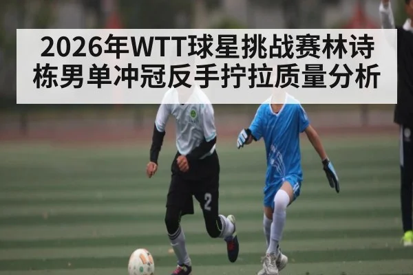 2026年WTT球星挑战赛林诗栋男单冲冠反手拧拉质量分析 - kaiyun