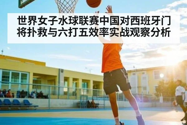 世界女子水球联赛中国对西班牙门将扑救与六打五效率实战观察分析 - kaiyun